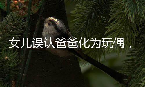 女兒誤認(rèn)爸爸化為玩偶，溫馨瞬間變驚嚇