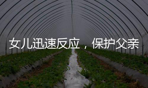 女兒迅速反應(yīng)，保護(hù)父親免受朋友打鬧傷害