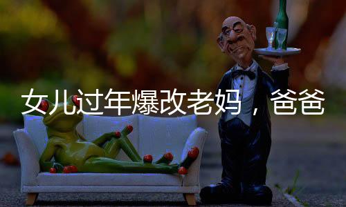 女兒過(guò)年爆改老媽，爸爸表情亮了