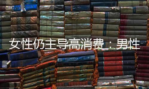 女性仍主導(dǎo)高消費(fèi)：男性消費(fèi)由“取悅他人”轉(zhuǎn)向“自我滿足”