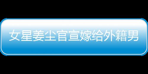 女星姜塵官宣嫁給外籍男友，男方年齡小其十五歲