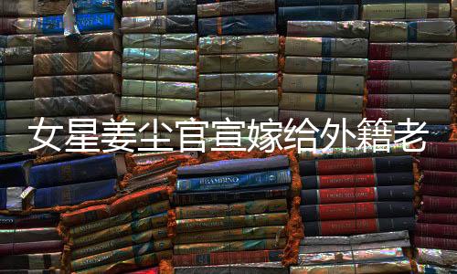 女星姜塵官宣嫁給外籍老公，男方年齡小于她十五歲——愛情跨越年齡與國界