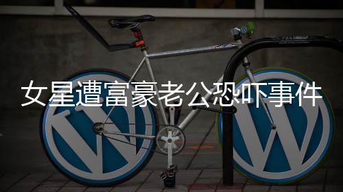 女星遭富豪老公恐嚇事件引發(fā)關(guān)注