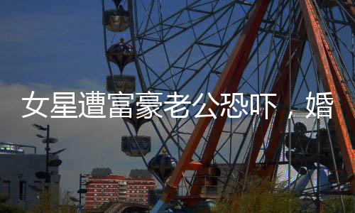 女星遭富豪老公恐嚇，婚姻背后的陰影與真相揭秘