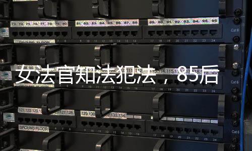 女法官知法犯法，85后公職人員違紀(jì)遭開除