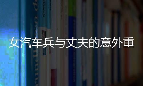 女汽車兵與丈夫的意外重逢，任務(wù)途中的短暫相見(jiàn)