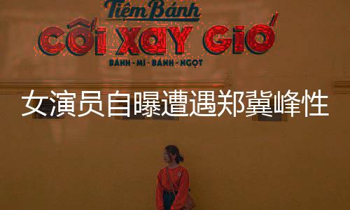 女演員自曝遭遇鄭冀峰性騷擾事件引發(fā)熱議