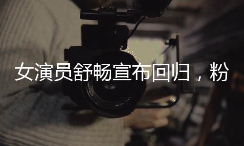 女演員舒暢宣布回歸，粉絲期待已久的新篇章