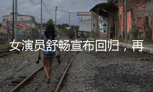 女演員舒暢宣布回歸，再度閃耀熒屏的璀璨之星