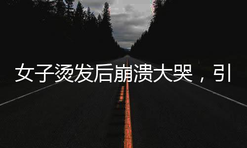 女子燙發(fā)后崩潰大哭，引發(fā)社會關(guān)注