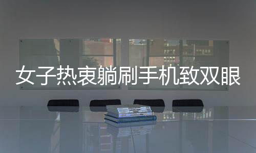 女子熱衷躺刷手機(jī)致雙眼近視400度，專家呼吁用眼需謹(jǐn)慎