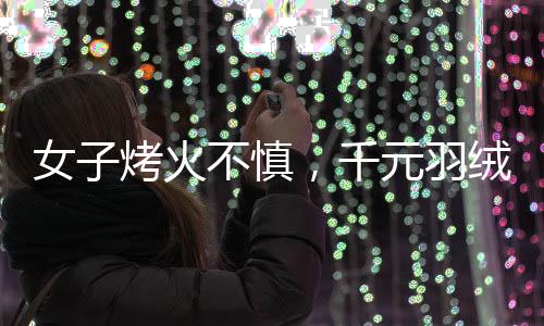 女子烤火不慎，千元羽絨服被烤化，引發(fā)消費(fèi)警示
