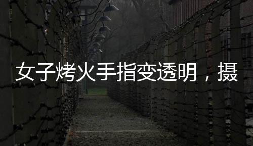 女子烤火手指變透明，攝影師揭秘神奇現(xiàn)象背后的原理