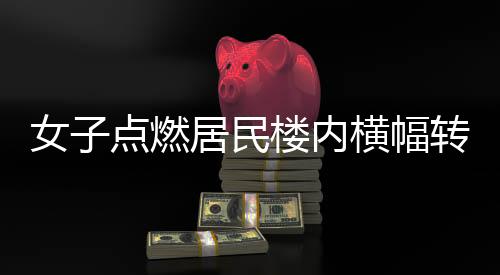 女子點(diǎn)燃居民樓內(nèi)橫幅轉(zhuǎn)身離開(kāi)，引發(fā)關(guān)注的事件