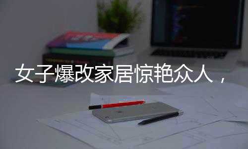 女子爆改家居驚艷眾人，婆婆公公直呼不敢認(rèn)！揭秘背后的故事