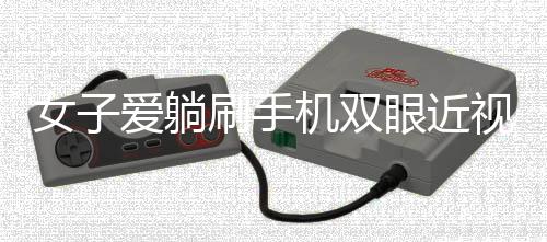 女子愛躺刷手機雙眼近視差400度，警惕日常習慣帶來的視力危機