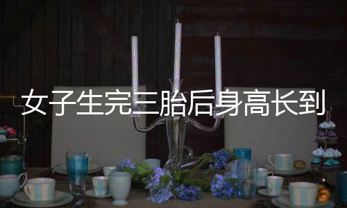 女子生完三胎后身高長到178cm，醫(yī)學(xué)奇跡還是特例現(xiàn)象？