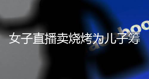 女子直播賣燒烤為兒子籌醫(yī)藥費(fèi)后續(xù)