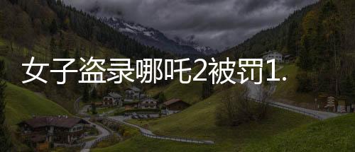 女子盜錄哪吒2被罰1.5萬，法律意識淡薄，侵權(quán)代價沉重