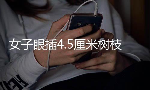 女子眼插4.5厘米樹(shù)枝事件，震驚社會(huì)的奇異事件