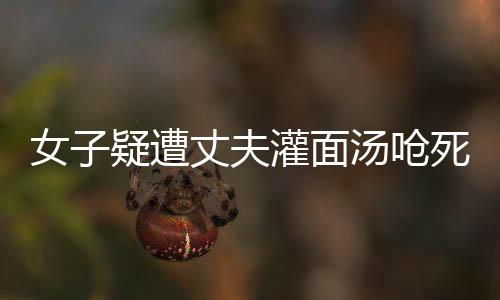 女子疑遭丈夫灌面湯嗆死案將開庭，真相與疑點(diǎn)待審