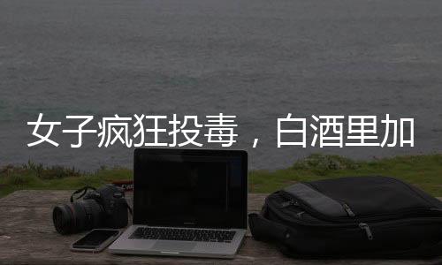 女子瘋狂投毒，白酒里加頭孢，情人生命危在旦夕