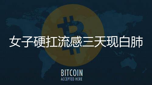 女子硬扛流感三天現(xiàn)白肺，警惕流感并發(fā)癥的嚴(yán)重性