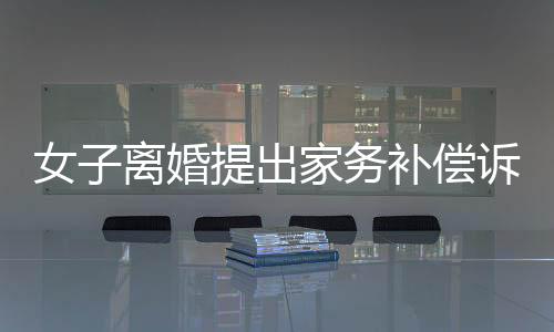女子離婚提出家務(wù)補(bǔ)償訴求獲法院支持，金額達(dá)二十五萬