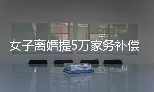 女子離婚提5萬家務補償訴求，法院最終判決獲賠25萬——一起深入了解家務補償法律案件