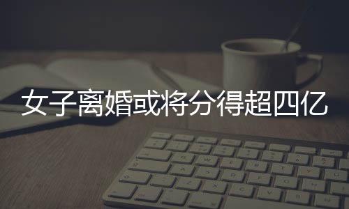 女子離婚或?qū)⒎值贸膬|元財(cái)產(chǎn)——一次財(cái)富震蕩背后的深層剖析