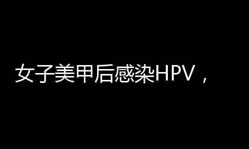 女子美甲后感染HPV，引發(fā)社會(huì)關(guān)注