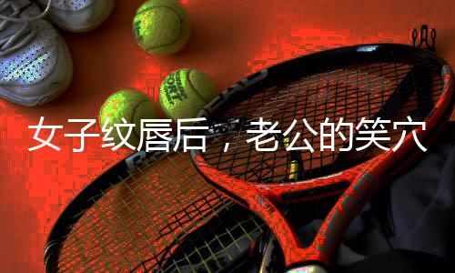 女子紋唇后，老公的笑穴被觸動(dòng)，家庭幸福指數(shù)飆升