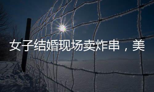 女子結(jié)婚現(xiàn)場(chǎng)賣炸串，美食與愛(ài)情的完美結(jié)合