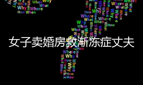 女子賣婚房救漸凍癥丈夫，生死之間的大愛傳奇
