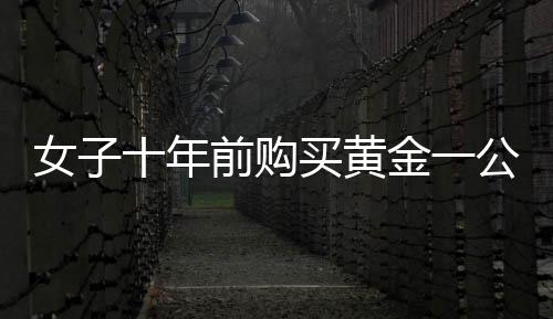 女子十年前購(gòu)買黃金一公斤，十年后凈賺逾三十萬(wàn)，黃金投資的魅力與挑戰(zhàn)