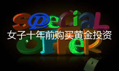 女子十年前購買黃金投資，一公斤黃金凈賺三十余萬，黃金投資的魅力與價值體現(xiàn)