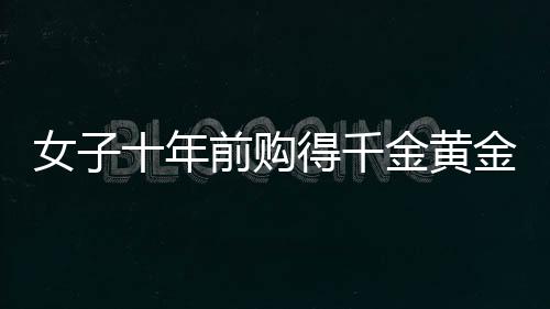 女子十年前購得千金黃金，獲巨額增值驚喜，十年累積財富大增三十余萬