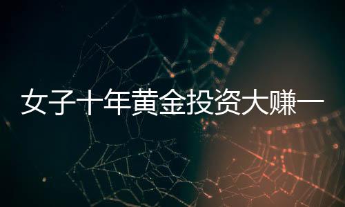 女子十年黃金投資大賺一筆，1千克黃金凈賺三十余萬，引發(fā)市場熱議