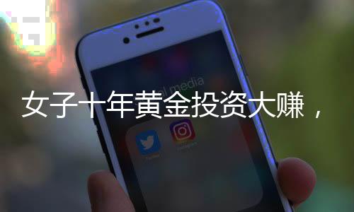 女子十年黃金投資大賺，凈收益超三十萬，黃金市場的繁榮與投資者的智慧