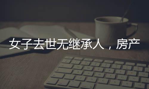 女子去世無繼承人，房產(chǎn)最終收歸國家——遺產(chǎn)處理新觀察