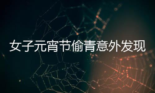女子元宵節(jié)偷青意外發(fā)現(xiàn)超大菜株，傳統(tǒng)習俗與現(xiàn)代歡慶交融