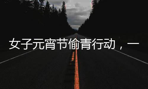 女子元宵節(jié)偷青行動(dòng)，一棵超大的菜背后的故事