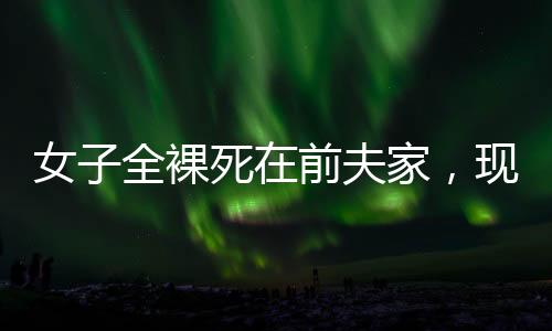 女子全裸死在前夫家，現(xiàn)任拒付喪葬費(fèi)——悲劇背后的復(fù)雜情感與法律責(zé)任