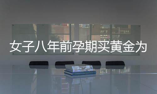 女子八年前孕期買黃金為兒子攢彩禮，一份深藏的母愛(ài)與期望