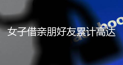 女子借親朋好友累計(jì)高達(dá)3700多萬未還，引發(fā)社會關(guān)注