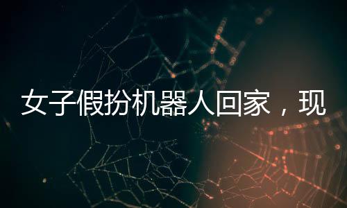 女子假扮機器人回家，現(xiàn)實與科技的交織奇跡