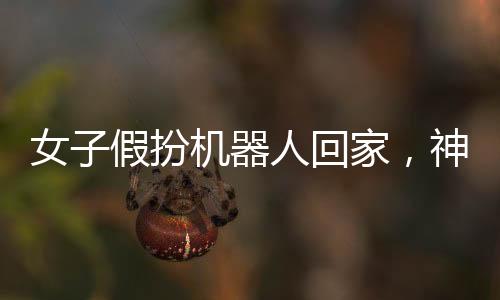 女子假扮機器人回家，神秘事件引發(fā)關注熱潮