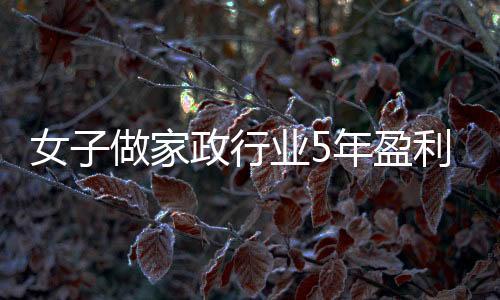 女子做家政行業(yè)5年盈利近百萬(wàn)，毅力與才智造就輝煌人生故事