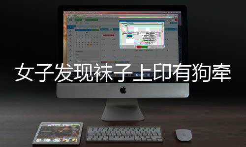 女子發(fā)現(xiàn)襪子上印有狗牽女性不雅圖案，引發(fā)社會關(guān)注