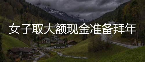 女子取大額現金準備拜年發(fā)紅包，驚動警方調查——現金禮習與金融監(jiān)管的觀察